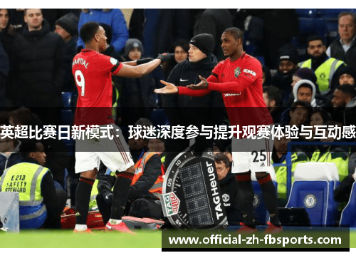 英超比赛日新模式:球迷深度参与提升观赛体验与互动感 英超比赛日新模式:球迷深度参与提升观赛体验与互动感