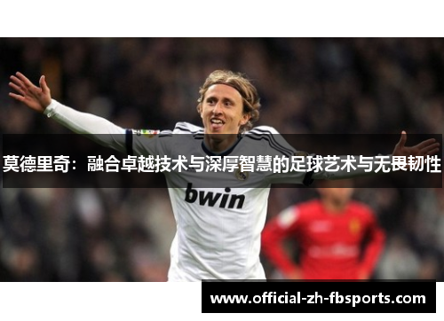 莫德里奇：融合卓越技术与深厚智慧的足球艺术与无畏韧性
