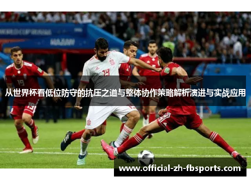 从世界杯看低位防守的抗压之道与整体协作策略解析演进与实战应用 从世界杯看低位防守的抗压之道与整体协作策略解析演进与实战应用