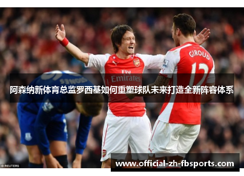 阿森纳新体育总监罗西基如何重塑球队未来打造全新阵容体系 阿森纳新体育总监罗西基如何重塑球队未来打造全新阵容体系