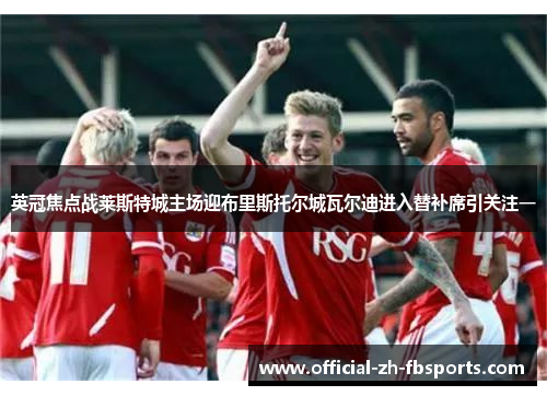 英冠焦点战莱斯特城主场迎布里斯托尔城瓦尔迪进入替补席引关注一