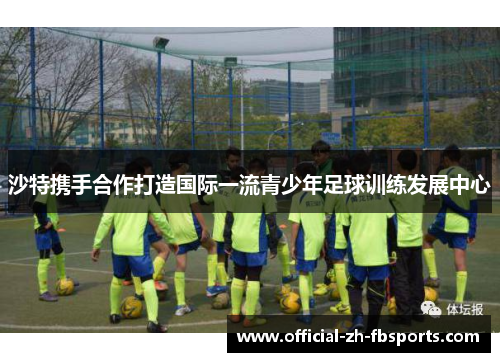 沙特携手合作打造国际一流青少年足球训练发展中心 沙特携手合作打造国际一流青少年足球训练发展中心